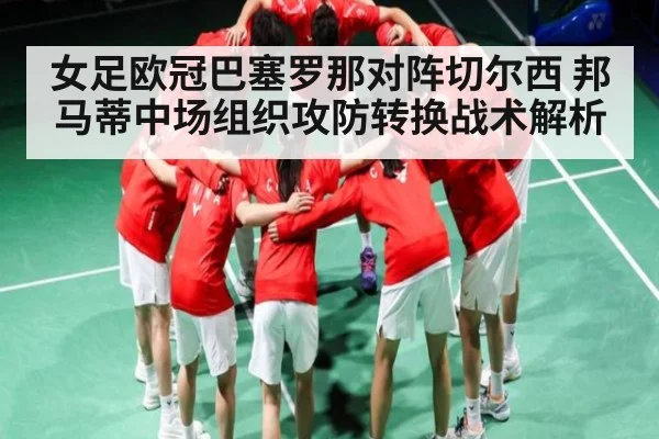 女足欧冠巴塞罗那对阵切尔西 邦马蒂中场组织攻防转换战术解析